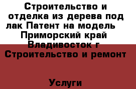 Строительство и отделка из дерева под лак.Патент на модель. - Приморский край, Владивосток г. Строительство и ремонт » Услуги   